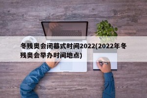 冬残奥会闭幕式时间2022(2022年冬残奥会举办时间地点)