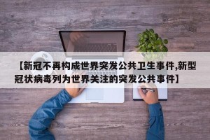 【新冠不再构成世界突发公共卫生事件,新型冠状病毒列为世界关注的突发公共事件】