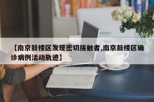 【南京鼓楼区发现密切接触者,南京鼓楼区确诊病例活动轨迹】
