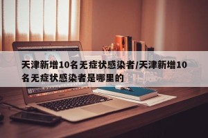 天津新增10名无症状感染者/天津新增10名无症状感染者是哪里的
