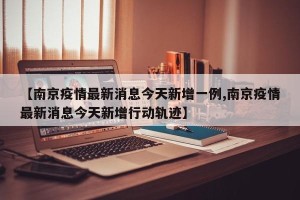 【南京疫情最新消息今天新增一例,南京疫情最新消息今天新增行动轨迹】