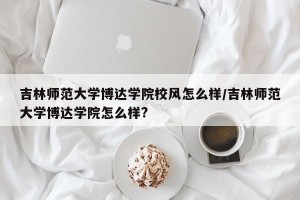 吉林师范大学博达学院校风怎么样/吉林师范大学博达学院怎么样?