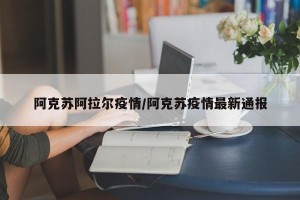 阿克苏阿拉尔疫情/阿克苏疫情最新通报