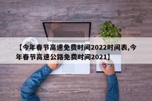 【今年春节高速免费时间2022时间表,今年春节高速公路免费时间2021】