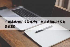 广州市疫情防控发布会(广州市疫情防控发布会直播)