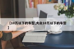 【10万以下的车型,大众10万以下的车型】