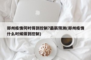 郑州疫情何时得到控制?最新预测(郑州疫情什么时候得到控制)