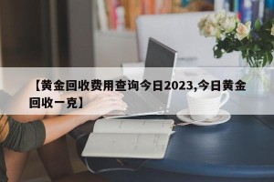 【黄金回收费用查询今日2023,今日黄金回收一克】