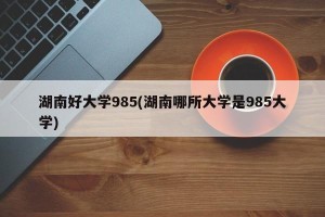 湖南好大学985(湖南哪所大学是985大学)