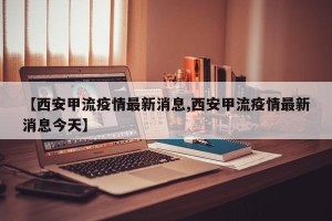 【西安甲流疫情最新消息,西安甲流疫情最新消息今天】
