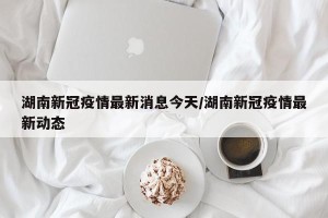 湖南新冠疫情最新消息今天/湖南新冠疫情最新动态
