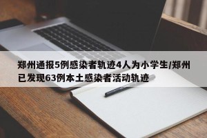 郑州通报5例感染者轨迹4人为小学生/郑州已发现63例本土感染者活动轨迹