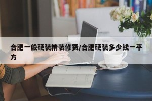 合肥一般硬装精装修费/合肥硬装多少钱一平方