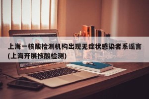 上海一核酸检测机构出现无症状感染者系谣言(上海开展核酸检测)