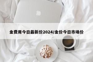金费用今日最新价2024/金价今日市场价
