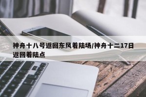 神舟十八号返回东风着陆场/神舟十二17日返回着陆点