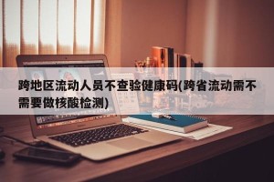 跨地区流动人员不查验健康码(跨省流动需不需要做核酸检测)