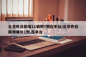 北京昨日新增11病例7例在丰台/北京昨日新增确诊1例,在丰台