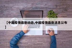 【中国疫情最新动态,中国疫情最新消息公布】