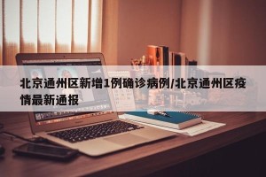 北京通州区新增1例确诊病例/北京通州区疫情最新通报