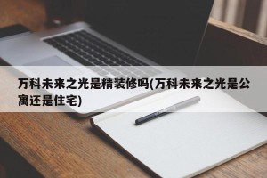 万科未来之光是精装修吗(万科未来之光是公寓还是住宅)