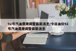 92号汽油费用调整最新消息/今日油价92号汽油费用调整最新消息