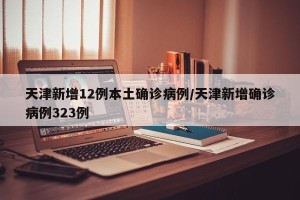 天津新增12例本土确诊病例/天津新增确诊病例323例