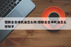 德联全合成机油怎么样/德联全合成机油怎么样知乎
