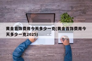 黄金首饰费用今天多少一克(黄金首饰费用今天多少一克2025)