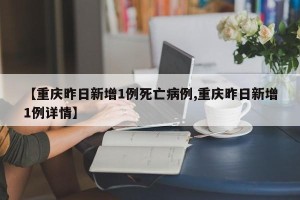 【重庆昨日新增1例死亡病例,重庆昨日新增1例详情】