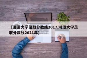 【湘潭大学录取分数线2017,湘潭大学录取分数线2021年】