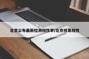 北京公布最新检测阳性率/北京核算阳性