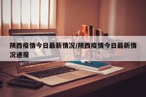 陕西疫情今日最新情况/陕西疫情今日最新情况通报
