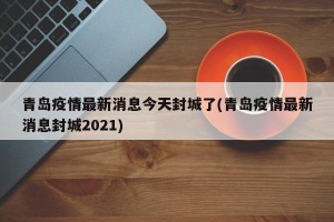 青岛疫情最新消息今天封城了(青岛疫情最新消息封城2021)