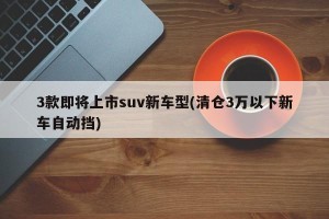 3款即将上市suv新车型(清仓3万以下新车自动挡)