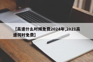 【高速什么时候免费2024年,2021高速何时免费】