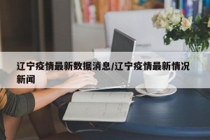 辽宁疫情最新数据消息/辽宁疫情最新情况 新闻