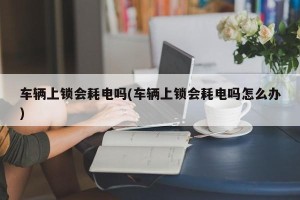车辆上锁会耗电吗(车辆上锁会耗电吗怎么办)