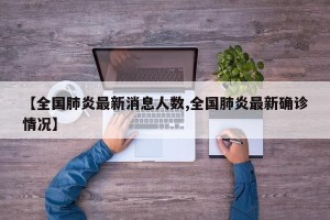 【全国肺炎最新消息人数,全国肺炎最新确诊情况】
