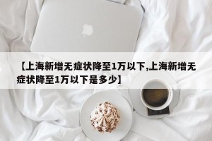 【上海新增无症状降至1万以下,上海新增无症状降至1万以下是多少】
