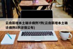 云南新增本土确诊病例7例(云南新增本土确诊病例8例详情公布)