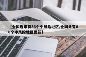 【全国近来有36个中风险地区,全国共有60个中风险地区最新】
