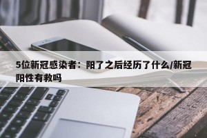 5位新冠感染者：阳了之后经历了什么/新冠阳性有救吗