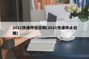 2021快递停运日期(2021快递停止日期)