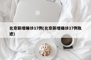 北京新增确诊17例(北京新增确诊17例轨迹)