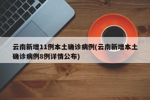 云南新增11例本土确诊病例(云南新增本土确诊病例8例详情公布)