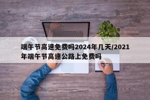 端午节高速免费吗2024年几天/2021年端午节高速公路上免费吗