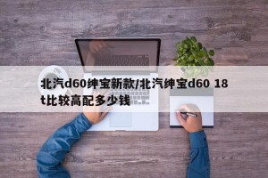 北汽d60绅宝新款/北汽绅宝d60 18t比较高配多少钱