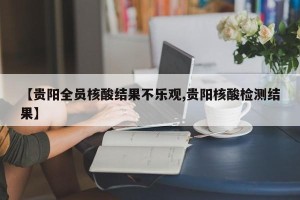 【贵阳全员核酸结果不乐观,贵阳核酸检测结果】