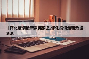 【怀化疫情最新数据消息,怀化疫情最新数据消息】